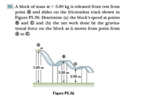 36. A block of mass m = 5.00 kg is released from rest from
point ® and slides on the frictionless track shown in
Figure P5.36. Determine (a) the block's speed at points
® and © and (b) the net work done by the gravita-
tional force on the block as it moves from point from
O to ©.
5.00 m
3.20 m
2.00 m
Figure P5.36
