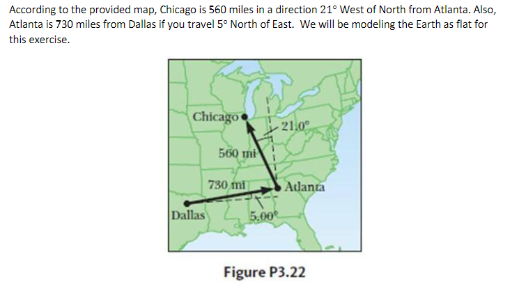 According to the provided map, Chicago is 560 miles in a direction 21° West of North from Atlanta. Also,
Atlanta is 730 miles from Dallas if you travel 5° North of East. We will be modeling the Earth as flat for
this exercise.
Chicago
21.0°
560 mi
730 mi
Adanta
Dallas
5.00
Figure P3.22
