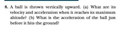 8. A ball is thrown vertically upward. (a) What are its
velocity and acceleration when it reaches its maximum
altitude? (b) What is the acceleration of the ball just
before it hits the ground?
