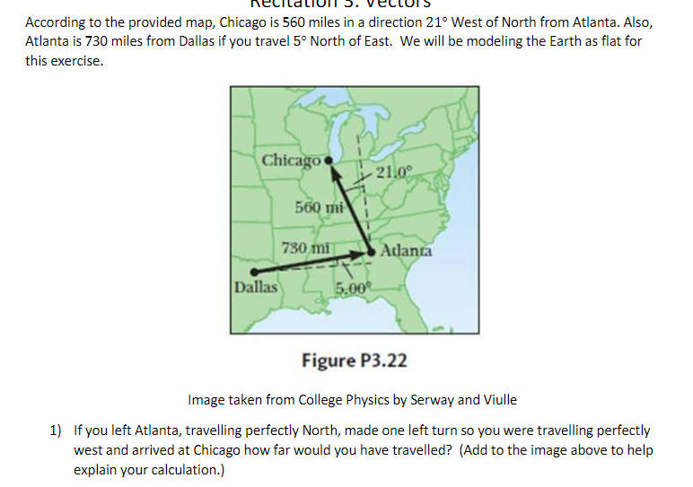 According to the provided map, Chicago is 560 miles in a direction 21° West of North from Atlanta. Also,
Atlanta is 730 miles from Dallas if you travel 5° North of East. We will be modeling the Earth as flat for
this exercise.
Chicago
21.0°
560 mi
730 mi
Atdlanta
Dallas
5.00
Figure P3.22
Image taken from College Physics by Serway and Viulle
1) If you left Atlanta, travelling perfectly North, made one left turn so you were travelling perfectly
west and arrived at Chicago how far would you have travelled? (Add to the image above to help
explain your calculation.)
