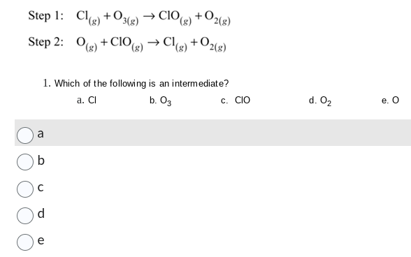 Step 1:
Step 2:
a
1. Which of the following is an intermediate?
a. Cl
b. 03
b
d
Cl(g) +030
Cl(g) +O3(g) → ClO(g) + O2(g)
e
O(g) +CIO(g)
+CIO(g) → Cl(g) + O2(g)
C. CIO
d. 0₂
e. O