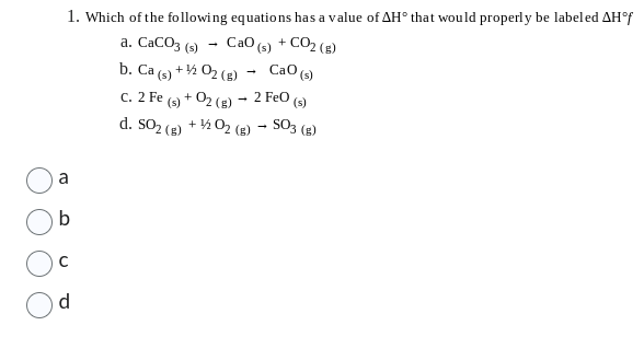 1. Which of the following equations has a value of AH° that would properly be labeled AH°f
a. CaCO3 (s) CaO (s) +CO2(B)
b. Ca (s) + ¹/2O2(g)
CaO (s)
C. 2 Fe (s) + O2(g) → 2 FeO (s)
d. SO2 (g) + ¹/2O2(g) → SO3 (g)
b
d
→