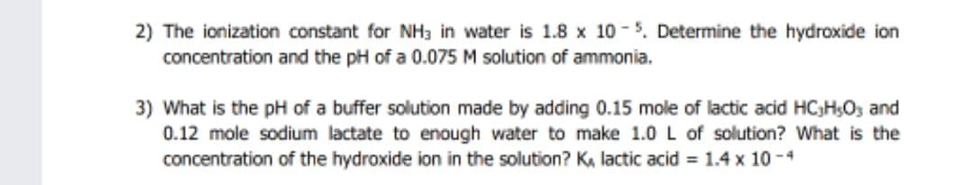 2) The ionization constant for NH3 in water is 1.8 x 10 -5. Determine the hydroxide ion
concentration and the pH of a 0.075 M solution of ammonia.
3) What is the pH of a buffer solution made by adding 0.15 mole of lactic acid HC;H;O, and
0.12 mole sodium lactate to enough water to make 1.0 L of solution? What is the
concentration of the hydroxide ion in the solution? K, lactic acid = 1.4 x 10 -4
