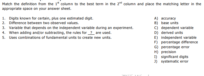 Match the definition from the 1* column to the best term in the 2nd column and place the matching letter in the
appropriate space on your answer sheet.
1. Digits known for certain, plus one estimated digit.
2. Difference between two observed values.
A) accuracy
B) base units
C) dependent variable
3. Variable that depends on the independent variable during an experiment.
4. When adding and/or subtracting, the rules for ? are used.
D) derived units
E) independent variable
F) percentage difference
G) percentage error
H) precision
I) significant digits
J) systematic error
5. Uses combinations of fundamental units to create new units.
