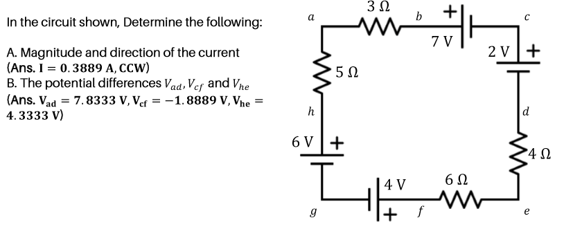 3 0
b
In the circuit shown, Determine the following:
a
7 V
2 V+
A. Magnitude and direction of the current
(Ans. I = 0.3889 A, CCW)
B. The potential differences Vaa, Ver and Vne
(Ans. Vad = 7.8333 V, Vef = -1.8889 V, Vne
4. 3333 V)
h
6 V |+
6Ω
4 V
g
+
f
e
