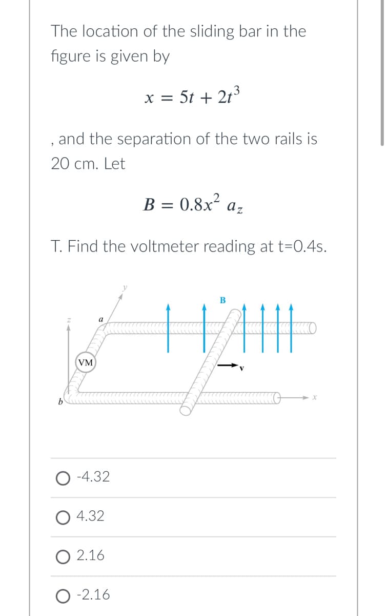 The location of the sliding bar in the
figure is given by
x = 5t + 213
and the separation of the two rails is
20 cm. Let
B = 0.8x² az
T. Find the voltmeter reading at t=0.4s.
B
a
(VM
-4.32
4.32
O 2.16
-2.16
