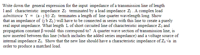Write down the general expression for the input impedance of a transmission line of length
1 and characteristic impedance Zo terminated by a load impedance Z1 . A complex load
admittance Y = (a -jb)/ Zo terminates a length of line quarter wavelength long. Show
that an impedance of (jb Zo) will have to be connected in series with this line to create a purely
real input impedance. What length L of short circuited line of characteristic impedance Zo and
propagation constant B would this correspond to? A quarter wave section of transmission line, is
now inserted between this line (which includes the added series impedance) and a voltage source of
internal impedance Zo. Show that the new line should have a characteristic impedance of Zo va in
order to produce a matched load.
