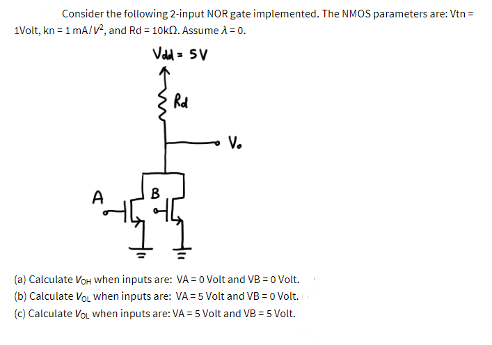 Consider the following 2-input NOR gate implemented. The NMOS parameters are: Vtn =
1Volt, kn = 1 mA/v², and Rd = 10k2. Assume A = 0.
Vadd= 5V
Rd
V.
A
B
(a) Calculate VoH when inputs are: VA = 0 Volt and VB =0 Volt.
(b) Calculate VoL when inputs are: VA = 5 Volt and VB =0 Volt.
(c) Calculate VoL when inputs are: VA = 5 Volt and VB = 5 Volt.
