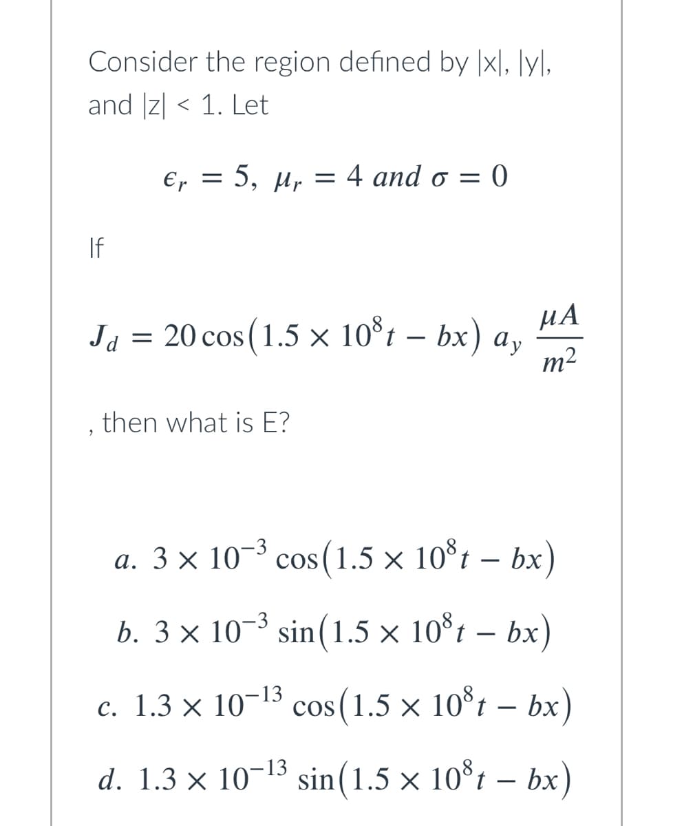 Consider the region defined by |x|, ]y].
and Iz| < 1. Let
Er =
5, и, —D 4 аnd o — 0
If
Ja = 20 cos(1.5 x 10*t – bx) a,
m²
HA
then what is E?
a. 3 × 10-³ cos (1.5 × 10*t – bx
b. 3 × 10–3
sin(1.5 × 10°t – bx)
c. 1.3 × 10¬13
cos (1.5 × 10°t – bx)
d. 1.3 × 10-13
sin(1.5 × 10*t – bx)
