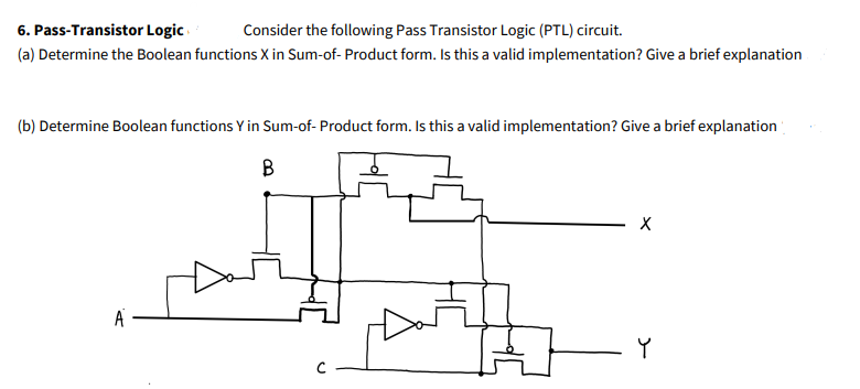 6. Pass-Transistor Logic
Consider the following Pass Transistor Logic (PTL) circuit.
(a) Determine the Boolean functions X in Sum-of- Product form. Is this a valid implementation? Give a brief explanation
(b) Determine Boolean functions Y in Sum-of- Product form. Is this a valid implementation? Give a brief explanation
B
A
