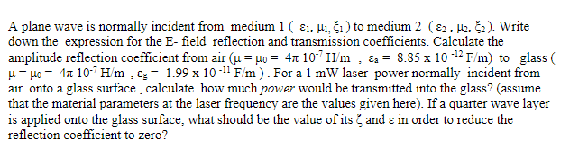 A plane wave is normally incident from medium 1 ( 81, 41, Š1 ) to medium 2 (82, H2, Š2). Write
down the expression for the E- field reflection and transmission coefficients. Calculate the
amplitude reflection coefficient from air (µ = µ0 = 4x 10" H/m , &a = 8.85 x 10 -12 F/m) to glass (
u = 40 = 47 10-7 H/m , ɛg = 1.99 x 10 -11 F/m ). For a 1 mW laser power normally incident from
air onto a glass surface , calculate how much power would be transmitted into the glass? (assume
that the material parameters at the laser frequency are the values given here). If a quarter wave layer
is applied onto the glass surface, what should be the value of its č and e in order to reduce the
reflection coefficient to zero?
