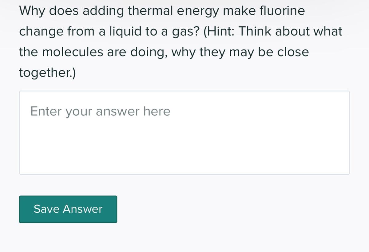 Why does adding thermal energy make fluorine
change from a liquid to a gas? (Hint: Think about what
the molecules are doing, why they may be close
together.)
Enter your answer here
Save Answer