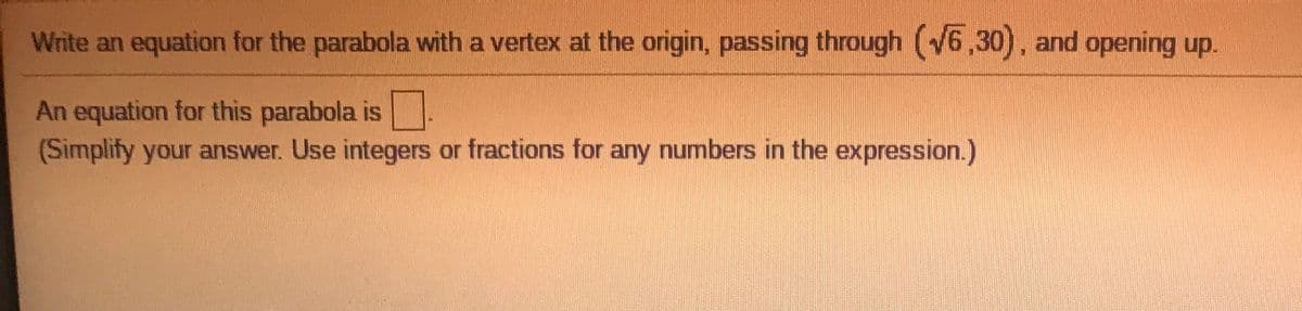 Write an equation for the parabola with a vertex at the origin, passing through (6,30), and opening up.
An equation for this parabola is
(Simplify your answer. Use integers or fractions for any numbers in the expression.)
