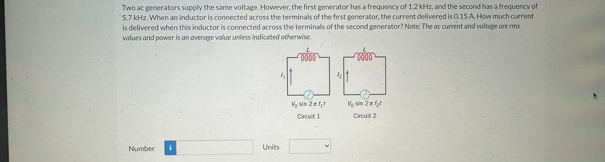Two ac generators supply the same voltage. However, the first generator has a frequency of 1.2 kHz, and the second has a frequency of
5.7 kHz. When an inductor is connected across the terminals of the first generator, the current delivered is 0.15 A. How much current
is delivered when this inductor is connected across the terminals of the second generator? Note: The ac current and voltage are rms
values and power is an average value unless indicated otherwise.
Number
i
Units
1₂
L
0000
V sin 2π f₁t
Circuit 1
12
L
0000
Vo sin 2x f₂t
Circuit 2