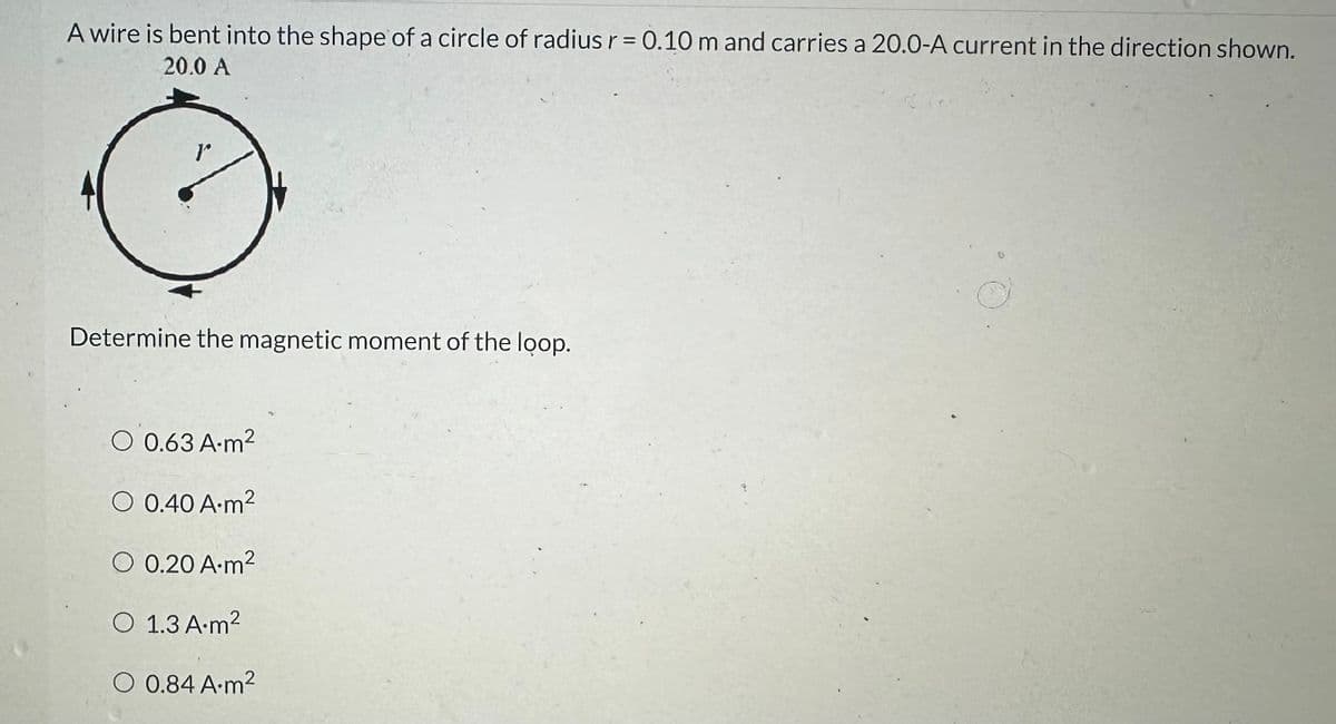 A wire is bent into the shape of a circle of radius r = 0.10 m and carries a 20.0-A current in the direction shown.
20.0 A
rº
Determine the magnetic moment of the loop.
O 0.63 A.m²
O 0.40 A.m²
O 0.20 A.m²
O 1.3 A.m²
O 0.84 A.m²