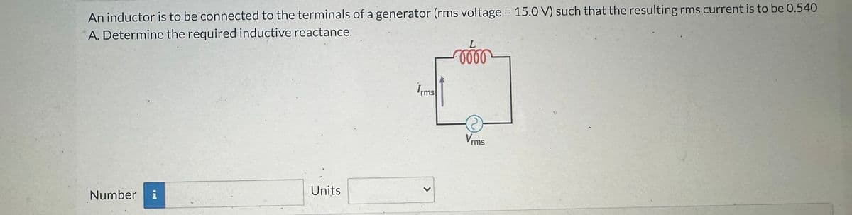 An inductor is to be connected to the terminals of a generator (rms voltage = 15.0 V) such that the resulting rms current is to be 0.540
A. Determine the required inductive reactance.
Number
20
i
Units
Irms
<
L
-0000
Vrms