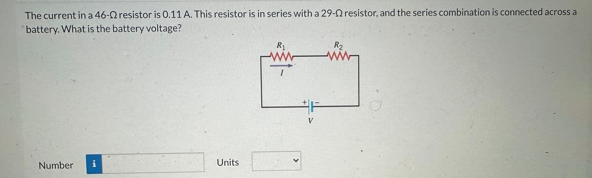 The current in a 46-Q resistor is 0.11 A. This resistor is in series with a 29-Q resistor, and the series combination is connected across a
battery. What is the battery voltage?
Number
Units
R₁
>
F
V
R2
ww