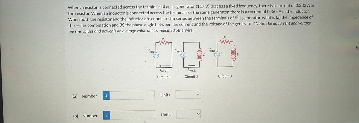 When a resistor is connected across the terminals of an ac generator (117 V) that has a fixed frequency, there is a current of 0.332 A in
the resistor. When an inductor is connected across the terminals of the same generator, there is a current of 0.365 A in the inductor.
When both the resistor and the inductor are connected in series between the terminals of this generator, what is (a) the impedance of
the series combination and (b) the phase angle between the current and the voltage of the generator? Note: The ac current and voltage
are rms values and power is an average value unless indicated otherwise.
(a) Number
(b) Number
Buda
i
Vrms
R
Irms.R
Circuit 1
Units
Units
Vrms.
Irms, L
Circuit 2
>
L
Vrms
R
www
Circuit 3