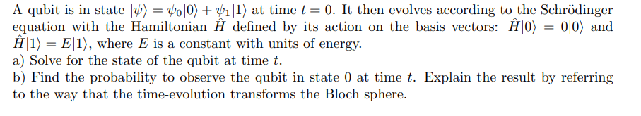 A qubit is in state |) = o|0) +₁|1) at time t = 0. It then evolves according to the Schrödinger
equation with the Hamiltonian Ĥ defined by its action on the basis vectors: Ĥ0) = 0|0) and
Ĥ|1) = E|1), where E is a constant with units of energy.
a) Solve for the state of the qubit at time t.
b) Find the probability to observe the qubit in state 0 at time t. Explain the result by referring
to the way that the time-evolution transforms the Bloch sphere.