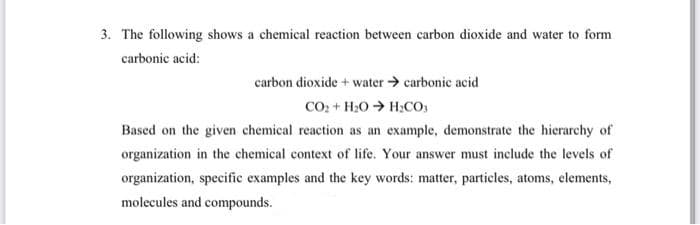 3. The following shows a chemical reaction between carbon dioxide and water to form
carbonic acid:
carbon dioxide + water > carbonic acid
COo + H20 > H;CO;
Based on the given chemical reaction as an example, demonstrate the hierarchy of
organization in the chemical context of life. Your answer must include the levels of
organization, specific examples and the key words: matter, particles, atoms, elements,
molecules and compounds.
