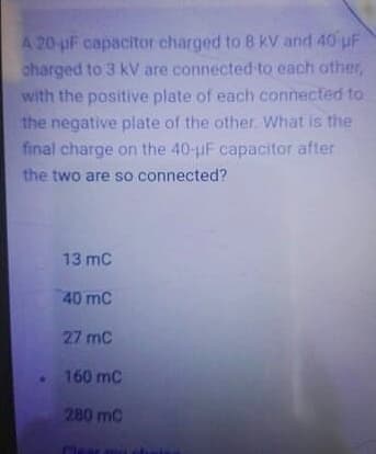 A 20-uF capacitor charged to 8 kV and 40 uF
charged to 3 kV are connected to each other,
with the positive plate of each connected to
the negative plate of the other. What is the
final charge on the 40-uF capacitor after
the two are so connected?
13 mc
40 mC
27 mC
160 mC
280 mC
