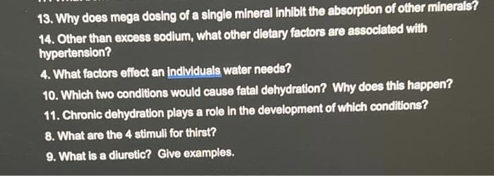 13. Why does mega dosing of a single mineral inhibit the absorption of other minerals?
14. Other than excess sodium, what other dietary factors are associated with
hypertension?
4. What factors effect an individuals water needs?
10. Which two conditions would cause fatal dehydration? Why does this happen?
11. Chronic dehydration plays a role in the development of which conditions?
8. What are the 4 stimuli for thirst?
9. What is a diuretic? Give examples.
