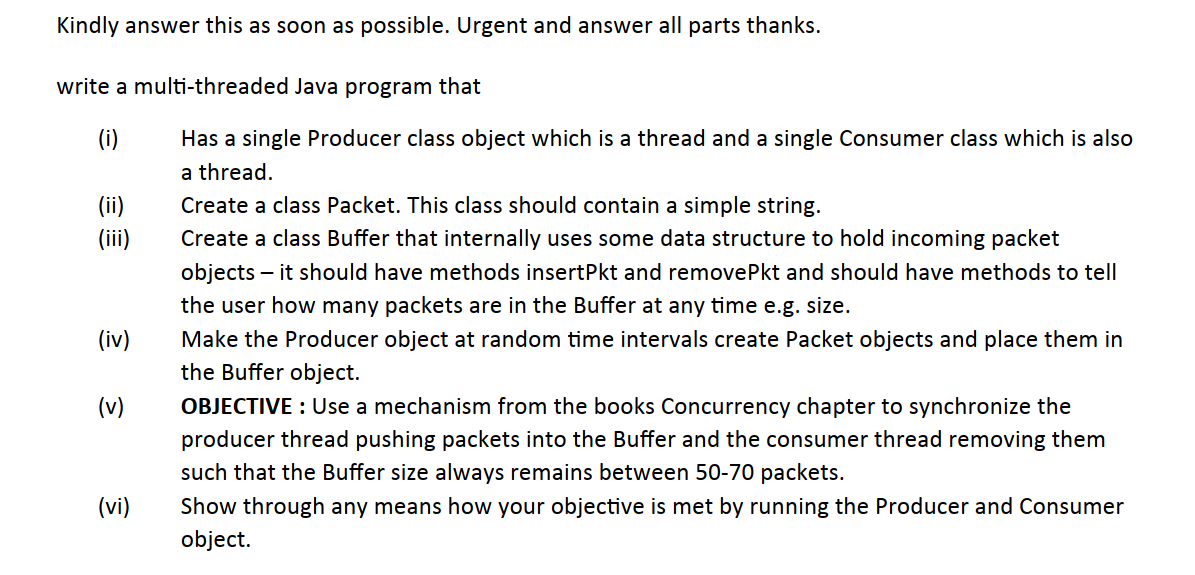 Kindly answer this as soon as possible. Urgent and answer all parts thanks.
write a multi-threaded Java program that
(i)
Has a single Producer class object which is a thread and a single Consumer class which is also
a thread.
(ii)
Create a class Packet. This class should contain a simple string.
(ii)
Create a class Buffer that internally uses some data structure to hold incoming packet
objects – it should have methods insertPkt and removePkt and should have methods to tell
the user how many packets are in the Buffer at any time e.g. size.
(iv)
Make the Producer object at random time intervals create Packet objects and place them in
the Buffer object.
(v)
OBJECTIVE : Use a mechanism from the books Concurrency chapter to synchronize the
producer thread pushing packets into the Buffer and the consumer thread removing them
such that the Buffer size always remains between 50-70 packets.
(vi)
Show through any means how your objective is met by running the Producer and Consumer
object.
