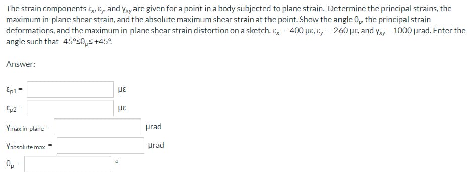 The strain components Ex, y, and Yxy are given for a point in a body subjected to plane strain. Determine the principal strains, the
maximum in-plane shear strain, and the absolute maximum shear strain at the point. Show the angle 8p, the principal strain
deformations, and the maximum in-plane shear strain distortion on a sketch. Ex = -400 με, y = -260 με, and Yxy = 1000 μrad. Enter the
angle such that -45°≤0p≤ +45°
Answer:
Ep1 =
με
Ep2 =
με
Ymax in-plane
Yabsolute max.
0
urad
urad