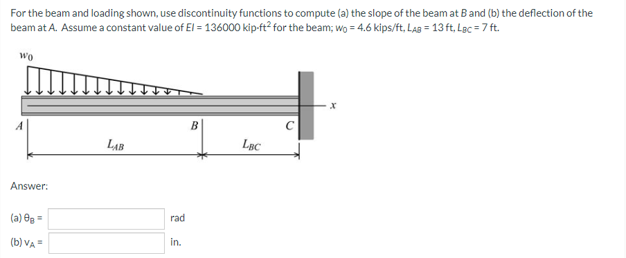 For the beam and loading shown, use discontinuity functions to compute (a) the slope of the beam at B and (b) the deflection of the
beam at A. Assume a constant value of El = 136000 kip-ft² for the beam; wo = 4.6 kips/ft, LAB = 13 ft, LBc = 7 ft.
WO
B
C
LAB
LBC
Answer:
(a) 0g =
(b) VA =
rad
in.