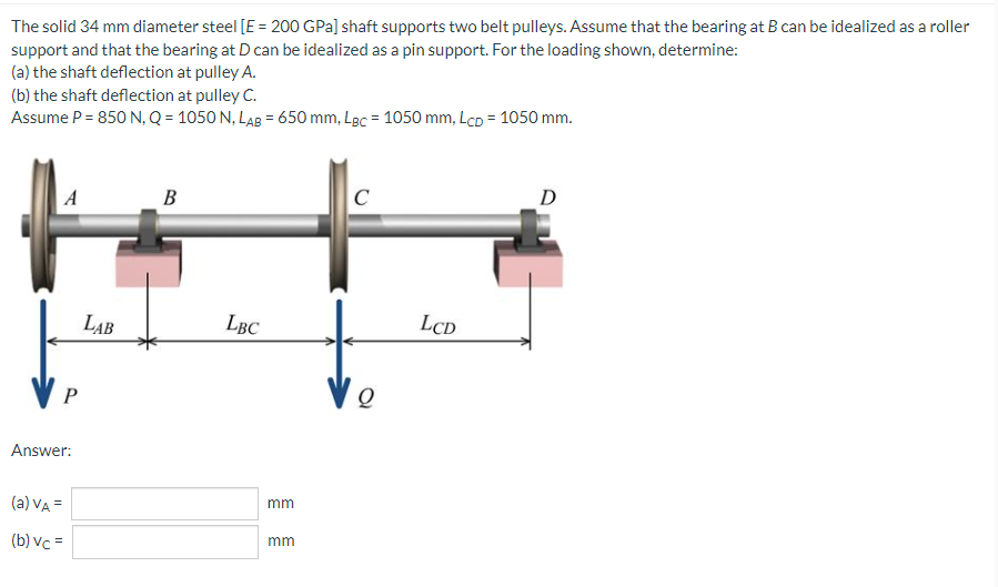 The solid 34 mm diameter steel [E = 200 GPa] shaft supports two belt pulleys. Assume that the bearing at B can be idealized as a roller
support and that the bearing at D can be idealized as a pin support. For the loading shown, determine:
(a) the shaft deflection at pulley A.
(b) the shaft deflection at pulley C.
Assume P = 850 N, Q = 1050 N, LAB = 650 mm, Lgc = 1050 mm, Lcp = 1050 mm.
A
B
C
D
P
Answer:
(a) VA =
(b) vc =
LAB
LBC
mm
mm
Q
LCD