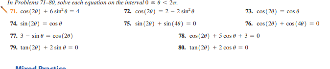 In Problems 71-80, solve each equation on the interval 0s0< 2m.
71. cos (20) + 6 sin e = 4
72. cos (20) = 2 – 2 sin? e
73. cos (20) = cos e
74. sin (20) = cos e
75. sin (20) + sin (40) = 0
76. cos (20) + cos ( 40) = 0
77. 3 -
sin 0 = cos (20)
78. cos (20) + 5 cos 0 + 3 = 0
79. tan (20) + 2 sin 0 = 0
80. tan (20) + 2 cos 0 = 0
Mixed Practice
