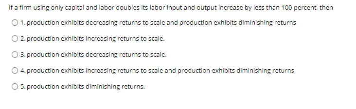 If a firm using only capital and labor doubles its labor input and output increase by less than 100 percent, then
O 1. production exhibits decreasing returns to scale and production exhibits diminishing returns
O 2. production exhibits increasing returns to scale.
3. production exhibits decreasing returns to scale.
O 4. production exhibits increasing returns to scale and production exhibits diminishing returns.
O 5. production exhibits diminishing returns.
