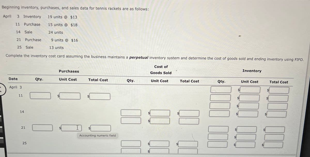 Beginning inventory, purchases, and sales data for tennis rackets are as follows:
April
3 Inventory
19 units @ $13
11 Purchase
15 units @ $18
14 Sale
24 units
21 Purchase
9 units @ $16
25 Sale
13 units
Complete the inventory cost card assuming the business maintains a perpetual inventory system and determine the cost of goods sold and ending inventory using FIFO.
Cost of
Purchases
Inventory
Goods Sold
Date
Qty.
Unit Cost
Total Cost
Qty.
Unit Cost
Total Cost
Qty.
Unit Cost
Total Cost
April 3
11
$
14
$
Accounting numeric field
25
%24
%24
%24
%24
%24
%24
%24
%24
%24
%24
%24
%24
%24
%24
%24
%24
%24
%24
%24
21
