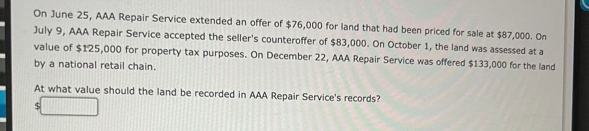 On June 25, AAA Repair Service extended an offer of $76,000 for land that had been priced for sale at $87,000. On
July 9, AAA Repair Service accepted the seller's counteroffer of $83,000. On October 1, the land was assessed at a
value of $125,000 for property tax purposes. On December 22, AAA Repair Service was offered $133,000 for the land
by a national retail chain.
At what value should the land be recorded in AAA Repair Service's records?
%24
