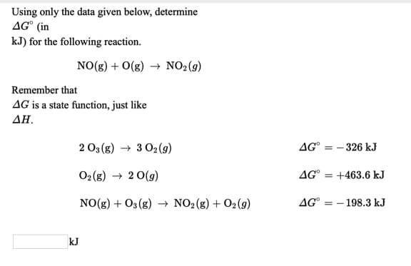 Using only the data given below, determine
AG° (in
kJ) for the following reaction.
NO(g) + O(g) → NO2(9)
Remember that
AG is a state function, just like
ΔΗ.
2 03 (g) → 3 02(9)
AG°
= - 326 kJ
02(g) → 2 0(g)
AG° = +463.6 kJ
NO(g) + O3 (g) → NO2(g) + O2 (9)
AG° = - 198.3 kJ
kJ
