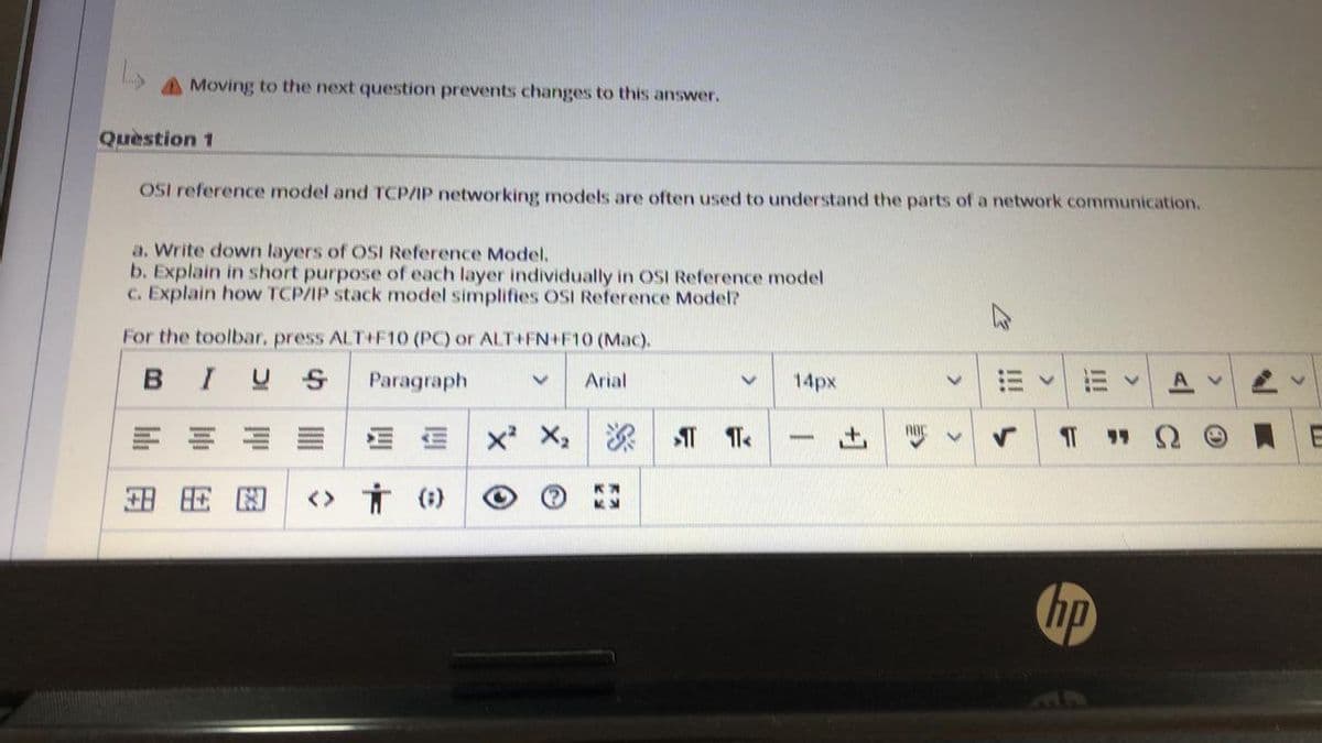 Moving to the next question prevents changes to this answer.
Quèstion 1
OSI reference model and TCP/IP networking models are often used to understand the parts of a network communication.
a. Write down layers of OSI Reference Model.
b. Explain in short purpose of each layer individually in OSI Reference model
C. Explain how TCP/IP stack model simplifies OSI Reference Model?
For the toolbar, press ALT++F10 (PC) or ALT+FN+F10 (Mac).
BIUS
Paragraph
Arial
14px
<> オ()
hp
