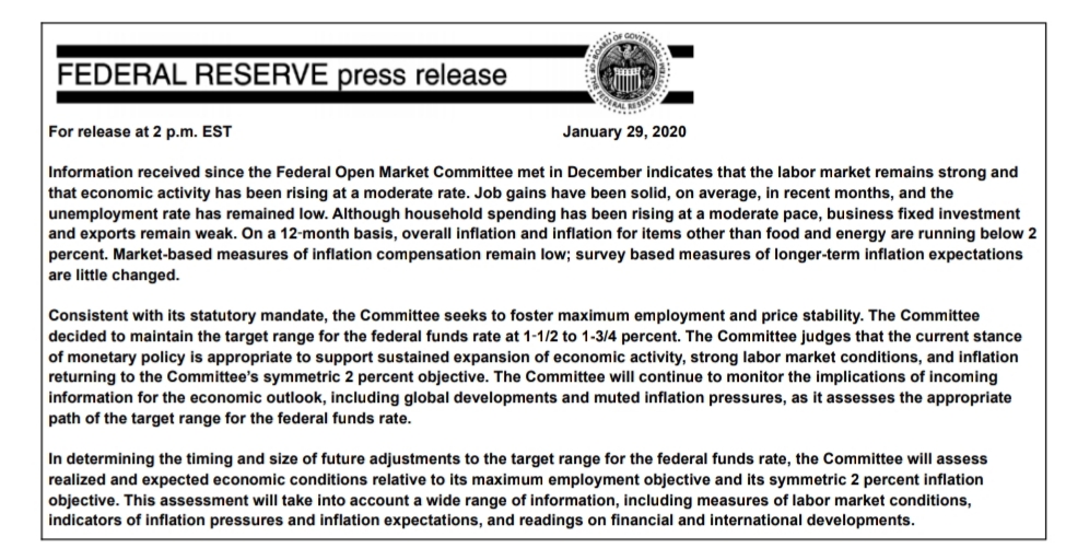 EVERNO
DOF G
FEDERAL RESERVE press release
For release at 2 p.m. EST
January 29, 2020
Information received since the Federal Open Market Committee met in December indicates that the labor market remains strong and
that economic activity has been rising at a moderate rate. Job gains have been solid, on average, in recent months, and the
unemployment rate has remained low. Although household spending has been rising at a moderate pace, business fixed investment
and exports remain weak. On a 12-month basis, overall inflation and inflation for items other than food and energy are running below 2
percent. Market-based measures of inflation compensation remain low; survey based measures of longer-term inflation expectations
are little changed.
Consistent with its statutory mandate, the Committee seeks to foster maximum employment and price stability. The Committee
decided to maintain the target range for the federal funds rate at 1-1/2 to 1-3/4 percent. The Committee judges that the current stance
of monetary policy is appropriate to support sustained expansion of economic activity, strong labor market conditions, and inflation
returning to the Committee's symmetric 2 percent objective. The Committee will continue to monitor the implications of incoming
information for the economic outlook, including global developments and muted inflation pressures, as it assesses the appropriate
path of the target range for the federal funds rate.
In determining the timing and size of future adjustments to the target range for the federal funds rate, the Committee will assess
realized and expected economic conditions relative to its maximum employment objective and its symmetric 2 percent inflation
objective. This assessment will take into account a wide range of information, including measures of labor market conditions,
indicators of inflation pressures and inflation expectations, and readings on financial and international developments.
