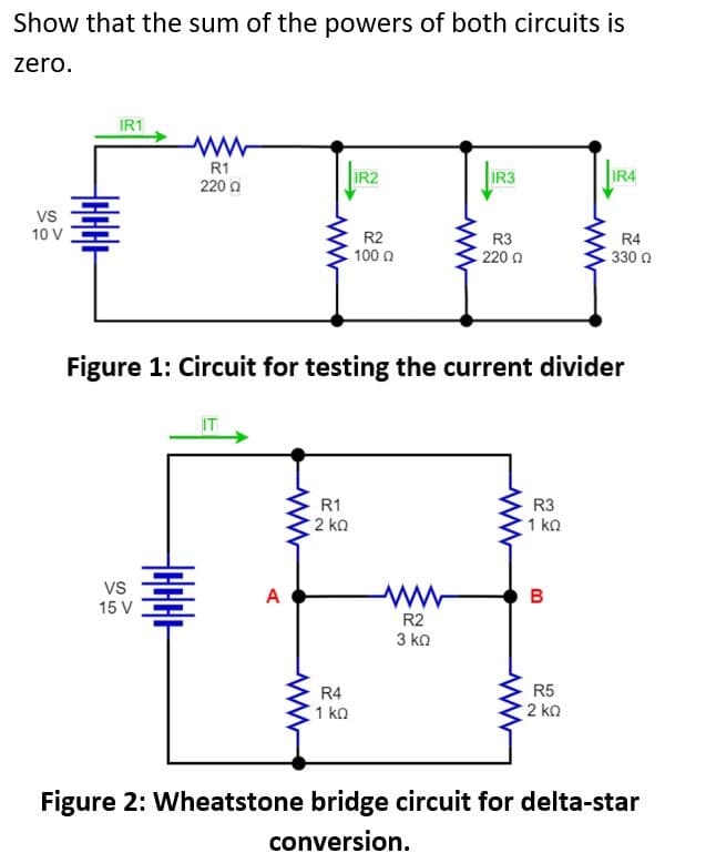 Show that the sum of the powers of both circuits is
zero.
VS
10 V
IR1
VS
15 V
R1
2200
HHHHH
A
R1
· 2 ΚΩ
IR2
R4
1 ΚΩ
R2
100 Ω
Figure 1: Circuit for testing the current divider
IR3
R2
3 ΚΩ
R3
220 Ω
R3
1 ΚΩ
B
00
JIRA
R5
· 2 ΚΩ
R4
. 330 Ω
Figure 2: Wheatstone bridge circuit for delta-star
conversion.