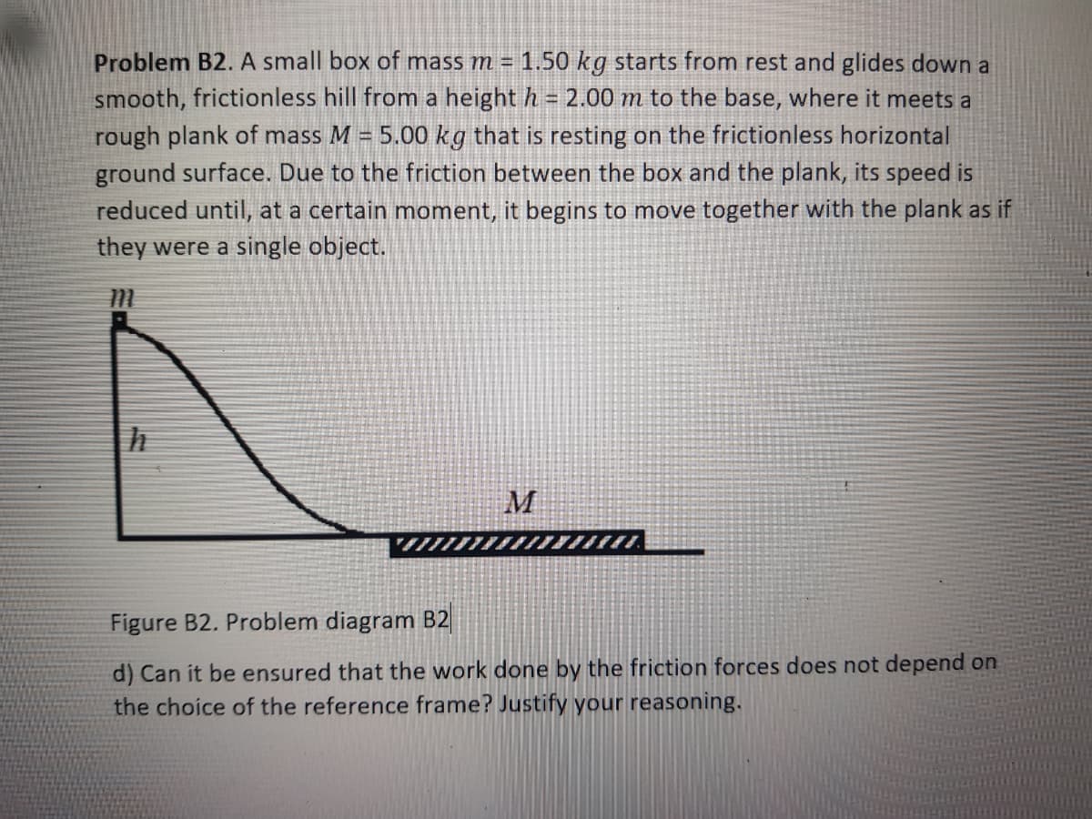 Problem B2. A small box of mass m = 1.50 kg starts from rest and glides down a
smooth, frictionless hill from a height h = 2.00 m to the base, where it meets a
rough plank of mass M = 5.00 kg that is resting on the frictionless horizontal
ground surface. Due to the friction between the box and the plank, its speed is
reduced until, at a certain moment, it begins to move together with the plank as if
they were a single object.
M
Figure B2. Problem diagram B2
d) Can it be ensured that the work done by the friction forces does not depend on
the choice of the reference frame? Justify your reasoning.
