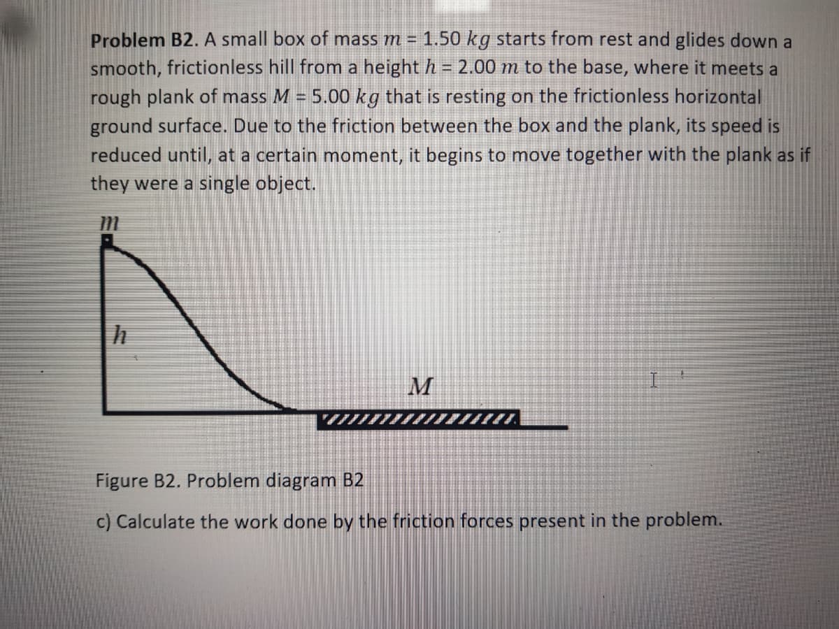 Problem B2. A small box of mass m = 1.50 kg starts from rest and glides down a
smooth, frictionless hill from a height h = 2.00 m to the base, where it meets a
rough plank of mass M = 5.00 kg that is resting on the frictionless horizontal
ground surface. Due to the friction between the box and the plank, its speed is
reduced until, at a certain moment, it begins to move together with the plank as if
they were a single object.
M
Figure B2. Problem diagram B2
c) Calculate the work done by the friction forces present in the problem.
