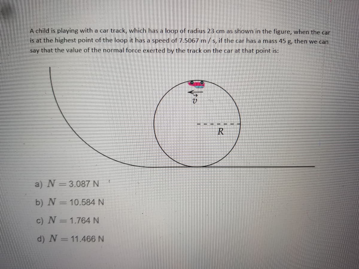 A child is playing with a car track, which has a loop of radius 23 cm as shown in the figure, when the car
is at the highest point of the loop it has a speed of 7.5067 m/s, if the car has a mass 45 g, then we can
say that the value of the normal force exerted by the track on the car at that point is:
R
a) N =3.087 N
b) N =10.584 N
c) N =1.764N
d) N =11.466 N
