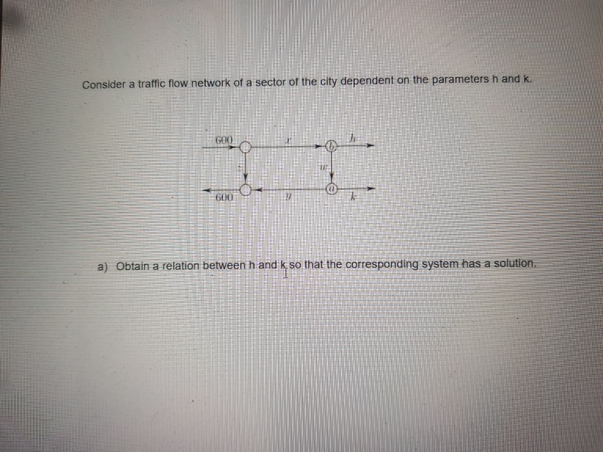 Consider a traffic flow network of a sector of the city dependent on the parametersh and k.
G00
600
a) Obtain a relation between h and k so that the corresponding system has a solution.
