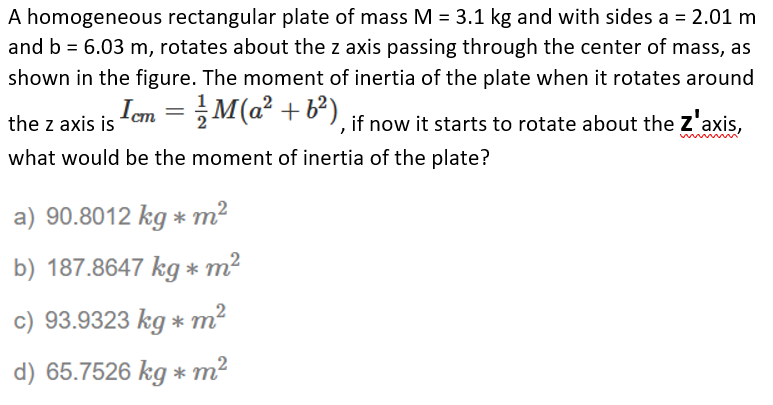 A homogeneous rectangular plate of mass M = 3.1 kg and with sides a = 2.01 m
and b = 6.03 m, rotates about the z axis passing through the center of mass, as
shown in the figure. The moment of inertia of the plate when it rotates around
the z axis is
Icm = M(a² + b²).
if now it starts to rotate about the Z'axis,
what would be the moment of inertia of the plate?
a) 90.8012 kg * m2
b) 187.8647 kg * m²
c) 93.9323 kg * m?
d) 65.7526 kg * m2
