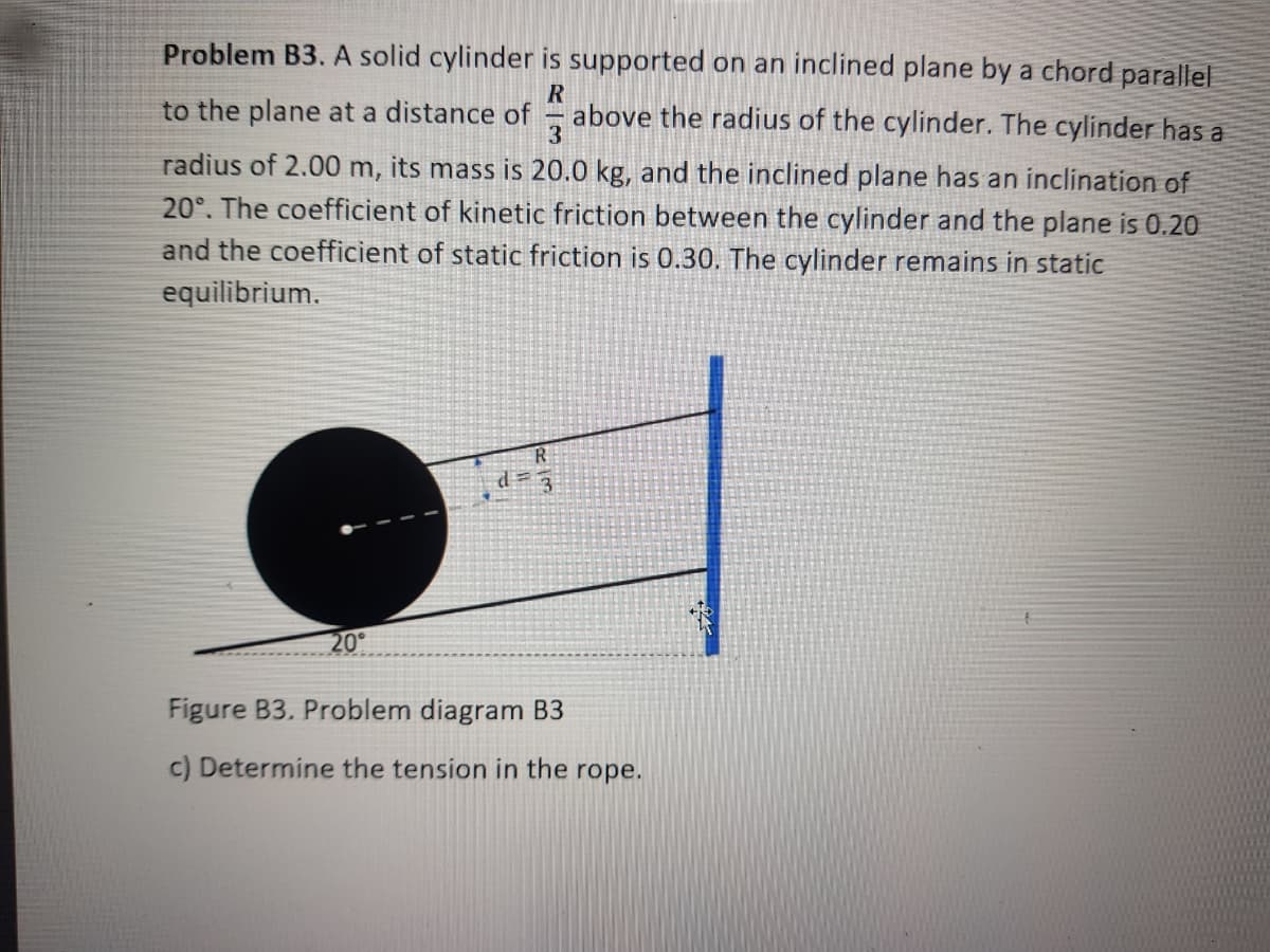 Problem B3. A solid cylinder is supported on an inclined plane by a chord parallel
to the plane at a distance of
above the radius of the cylinder. The cylinder has a
3
radius of 2.00 m, its mass is 20.0 kg, and the inclined plane has an inclination of
20°. The coefficient of kinetic friction between the cylinder and the plane is 0.20
and the coefficient of static friction is 0.30. The cylinder remains in static
equilibrium.
d= 3
20°
Figure B3. Problem diagram B3
c) Determine the tension in the rope.
