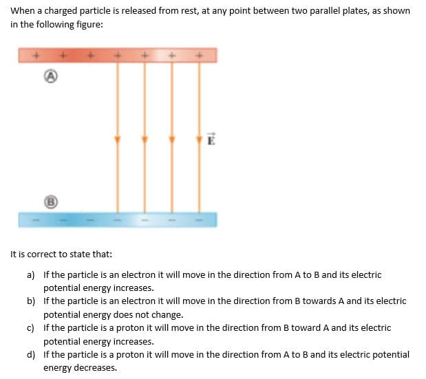 When a charged particle is released from rest, at any point between two parallel plates, as shown
in the following figure:
E
It is correct to state that:
a) If the particle is an electron it will move in the direction from A to B and its electric
potential energy increases.
b) If the particle is an electron it will move in the direction from B towards A and its electric
potential energy does not change.
c) If the particle is a proton it will move in the direction from B toward A and its electric
potential energy increases.
d) If the particle is a proton it will move in the direction from A to B and its electric potential
energy decreases.
