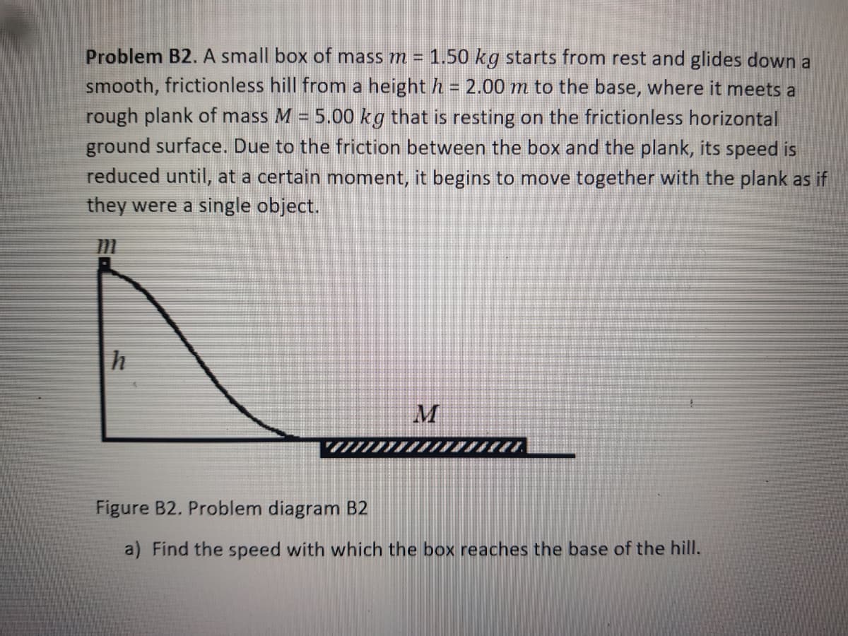 Problem B2. A small box of mass m = 1.50 kg starts from rest and glides down a
smooth, frictionless hill from a height h = 2.00 m to the base, where it meets a
%3D
rough plank of mass M = 5.00 kg that is resting on the frictionless horizontal
ground surface. Due to the friction between the box and the plank, its speed is
reduced until, at a certain moment, it begins to move together with the plank as if
they were a single object.
%3D
M
Figure B2. Problem diagram B2
a) Find the speed with which the box reaches the base of the hill.
