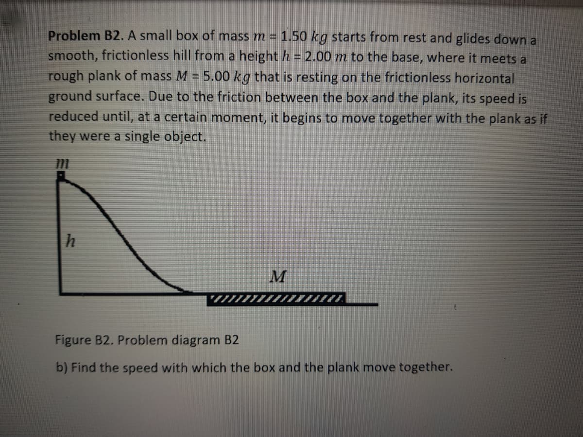 Problem B2. A small box of mass m = 1.50 kg starts from rest and glides down a
smooth, frictionless hill fromn a height h = 2.00 m to the base, where it meets a
rough plank of mass M = 5.00 kg that is resting on the frictionless horizontal
ground surface. Due to the friction between the box and the plank, its speed is
reduced until, at a certain moment, it begins to move together with the plank as if
they were a single object.
Figure B2. Problem diagram B2
b) Find the speed with which the box and the plank move together.
