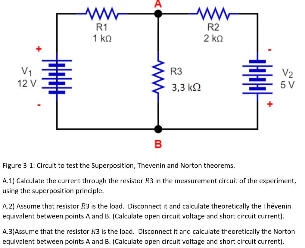 V₁
12 V
ww
R1
1 ΚΩ
A
B
R3
3,3 ΚΩ
R2
2 ΚΩ
마마마마
V₂
5 V
Figure 3-1: Circuit to test the Superposition, Thevenin and Norton theorems.
A.1) Calculate the current through the resistor R3 in the measurement circuit of the experiment,
using the superposition principle.
A.2) Assume that resistor R3 is the load. Disconnect it and calculate theoretically the Thévenin
equivalent between points A and B. (Calculate open circuit voltage and short circuit current).
A.3)Assume that the resistor R3 is the load. Disconnect it and calculate theoretically the Norton
equivalent between points A and B. (Calculate open circuit voltage and short circuit current).