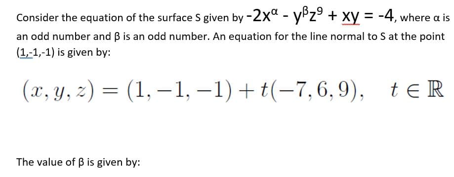 Consider the equation of the surface S given by -2x" - yPz + xy =
-4, where a is
an odd number and B is an odd number. An equation for the line normal to S at the point
(1,-1,-1) is given by:
(x, y, z) = (1, –1, –1) + t(-7,6, 9),
te R
The value of ß is given by:
