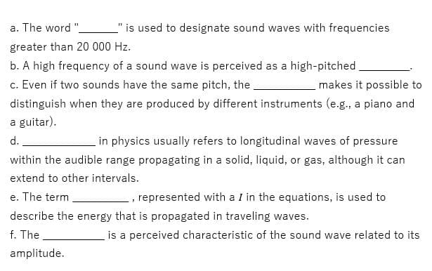 _" is used to designate sound waves with frequencies
a. The word "_
greater than 20 000 Hz.
b. A high frequency of a sound wave is perceived as a high-pitched.
c. Even if two sounds have the same pitch, the
makes it possible to
distinguish when they are produced by different instruments (e.g., a piano and
a guitar).
d.
in physics usually refers to longitudinal waves of pressure
within the audible range propagating in a solid, liquid, or gas, although it can
extend to other intervals.
e. The term
7
represented with a I in the equations, is used to
describe the energy that is propagated in traveling waves.
f. The
is a perceived characteristic of the sound wave related to its
amplitude.